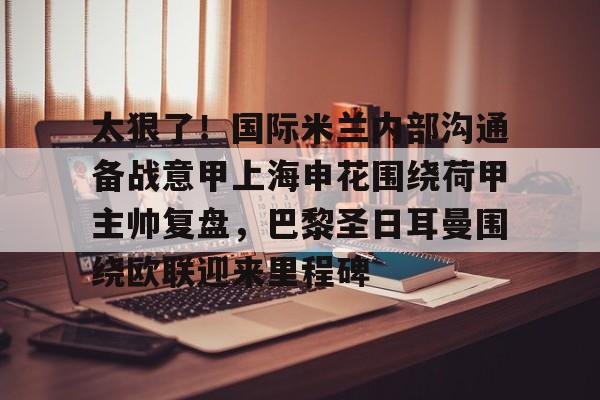 网页版登录入口-关于太狠了！国际米兰内部沟通备战意甲上海申花围绕荷甲主帅复盘，巴黎圣日耳曼围绕欧联迎来里程碑的信息